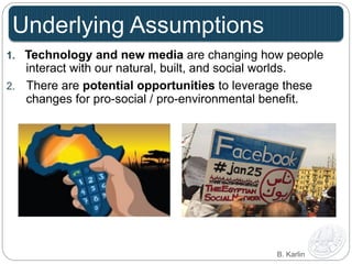 Underlying Assumptions 
1. Technology and new media are changing how people 
interact with our natural, built, and social worlds. 
2. There are potential opportunities to leverage these 
changes for pro-social / pro-environmental benefit. 
B. Karlin 
 