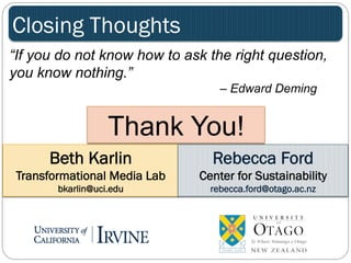 Closing Thoughts 
“If you do not know how to ask the right question, 
you know nothing.” 
– Edward Deming 
Thank You! 
Beth Karlin 
Transformational Media Lab 
bkarlin@uci.edu 
Rebecca Ford 
Center for Sustainability 
rebecca.ford@otago.ac.nz 
 