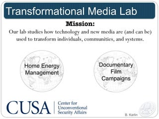 Transformational Media Lab 
Mission: 
Our lab studies how technology and new media are (and can be) 
used to transform individuals, communities, and systems. 
Documentary 
Film 
Campaigns 
Home Energy 
Management 
B. Karlin 
 