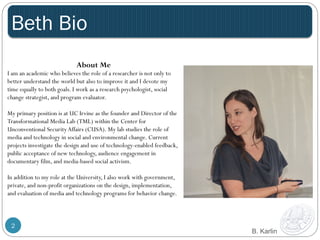 Beth Bio 
2 
B. Karlin 
About Me 
I am an academic who believes the role of a researcher is not only to 
better understand the world but also to improve it and I devote my 
time equally to both goals. I work as a research psychologist, social 
change strategist, and program evaluator. 
My primary position is at UC Irvine as the founder and Director of the 
Transformational Media Lab (TML) within the Center for 
Unconventional Security Affairs (CUSA). My lab studies the role of 
media and technology in social and environmental change. Current 
projects investigate the design and use of technology-enabled feedback, 
public acceptance of new technology, audience engagement in 
documentary film, and media-based social activism. 
In addition to my role at the University, I also work with government, 
private, and non-profit organizations on the design, implementation, 
and evaluation of media and technology programs for behavior change. 
 