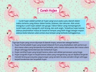 Curah hujan adalah jumlah air hujan yang turun pada suatu daerah dalam
waktu tertentu yang diukur dalam harian, bulanan, dan tahunan. Alat untuk
mengukur curah hujan adalah rain gouge. Faktor-faktor yang mempengaruhi
curah hujan yaitu; topografi, arah lereng, dan arah angin. Terjadinya hujan karena
adanya perpindahan massa air basah ke tempat yang lebih tinggi sebagai respon
adanya beda tekanan udara antara dua tempat yang berbeda ketinggiannya.
Tiga tipe hujan yang umum dijumpai di daerah tropis, antara lain sebagai berikut.
1. Hujan frontal adalah hujan yang terjadi didaerah front yang disebabkan oleh pertemuan
dua massa udara yang temperaturnya berbeda, yaitu massa udara panas dan massa udara
dingin sehingga berkondensasi dan terbentuk hujan.
2. Hujan zenithal hujan yang terjadi karena udara naik akibat pemanasan yang tinggi.
3. Hujan orografis hujan ini terjad karena udara yang mengandung uap air dipaksa bergerak
menaiki lereng gunung atau pegunungan yang semakin ke atas semakin dingin sehingga
terjaid kondensasi dan terjadilah hujan.
 