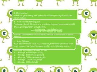 a. Iklim matahari
Perbedaan garis lintang merupakan dasar dalam pembagian klasifikasi
iklim matahari
b. Iklim junghuhn
Klasifkasi iklim junghuhn berdasarkan pada ketinggian tempat dan jenis
tanaman yang dapat bertumbuh secara optimal sesuai kondisi di daerah
tersebut.
c. Iklim Koppen
Klasifiksai iklim koppen sebagai berikut;
1. Iklim tipe A (iklim hujan tropis)
2. Iklim tipe B (iklim kering/gurun)
3. Iklim tipe C (iklim sedang/hangat)
4. Iklim tipe D (iklim salju/dingin
5. Iklim tipe E (iklim kutub)
d. Iklim schimdt dan fergusun
Pembagian daerah iklim menurut schidt dan fergusun berdasarkan nilai Q
dihitung menggunakan rumus berikut.
Q =
𝑗𝑢𝑚𝑙𝑎ℎ 𝑟𝑎𝑡𝑎−𝑟𝑎𝑡𝑎 𝑏𝑢𝑙𝑎𝑛 𝑘𝑒𝑟𝑖𝑛𝑔
𝑗𝑢𝑚𝑙𝑎ℎ 𝑟𝑎𝑡𝑎−𝑟𝑎𝑡𝑎 𝑏𝑢𝑙𝑎𝑛 𝑏𝑎𝑠𝑎ℎ
e. IklimOldeman
Bulan basah memiliki curah hujan >200mm, bulan kering memiliki curah
hujan <100mm, dan bulan lembab memiliki curah hujan 100-200mm.
 