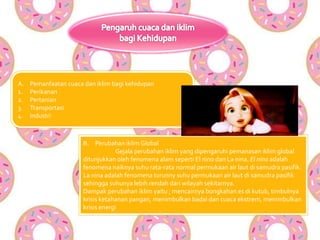 A. Pemanfaatan cuaca dan iklim bagi kehidupan
1. Perikanan
2. Pertanian
3. Transportasi
4. Industri
B. Perubahan iklim Global
Gejala perubahan iklim yang dipengaruhi pemanasan iklim global
ditunjukkan oleh fenomena alam seperti El nino dan La nina. El nino adalah
fenomena naiknya suhu rata-rata normal permukaan air laut di samudra pasifik.
La nina adalah fenomena turunny suhu permukaan air laut di samudra pasifik
sehingga suhunya lebih rendah dari wilayah sekitarnya.
Dampak perubahan iklim yaitu ; mencairnya bongkahan es di kutub, timbulnya
krisis ketahanan pangan, menimbulkan badai dan cuaca ekstrem, menimbulkan
krisis energi
 