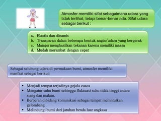 Atmosfer memiliki sifat sebagaimana udara yang
tidak terlihat, tetapi benar-benar ada. Sifat udara
sebagai berikut :
a. Elastis dan dinamis
b. Transparan dalam beberapa bentuk angin/udara yang bergerak
c. Mampu menghasilkan tekanan karena memiliki massa
d. Mudah merambat dengan cepat
Sebagai selubung udara di permukaan bumi, atmosfer memiliki
manfaat sebagai berikut:
 Menjadi tempat terjadinya gejala cuaca
 Mengatur suhu bumi sehingga fluktuasi suhu tidak tinggi antara
siang dan malam.
 Berperan dibidang komunikasi sebagai tempat memntulkan
gelombang
 Melindungi bumi dari jatuhan benda luar angkasa.
 