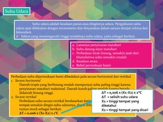 Suhu Udara
Suhu udara adalah keadaan panas atau dinginnya udara. Pengukuran suhu
udara apat dilakukan dengan termometer dan dinyatakan dalam satuan derajat celcius dan
fahrenheit.
 Faktor yang memengaruhi tinggi rendahnya suhu udara, yaitu sebagai berikut.
a. Lamanya penyinaran matahari
b. Suhu datang sinar matahari
c. Perbedaan letak lintang, semakin jauh dari
khatulistiwa suhu semakin rendah
d. Keadaan awan.
e. Relief permukaan bumi
Perbedaan suhu dipermukaan bumi dibedakan pula secara horizontal dan vertikal.
1. Secara horizontal
Daerah tropis yang berlintang rendah mempunyai suhu paling tinggi karena
penyinaran matahari maksimal. Daerah kutub paling rendah karena berada
didaerah lintang tinggi.
2. Secara vertikal
Perbedaan suhu secara vertikal berdasarkan ketinggian, semakin tinggi suatu
tempat semakin dingin suhu udaranya, dapat dihitung dengan menggunakan
rumus mock sebagai berikut.
ΔT = 0,006 x (X1-X2) x 1°C
ΔT = 0,006 x (X1-X2) x 1°C
ΔT = selisih suhu udara
X1 = tinggi tempat yang
diketahui
X2 = tinggi tempat yang dicari
 