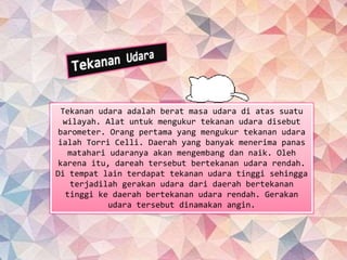 Tekanan udara adalah berat masa udara di atas suatu
wilayah. Alat untuk mengukur tekanan udara disebut
barometer. Orang pertama yang mengukur tekanan udara
ialah Torri Celli. Daerah yang banyak menerima panas
matahari udaranya akan mengembang dan naik. Oleh
karena itu, dareah tersebut bertekanan udara rendah.
Di tempat lain terdapat tekanan udara tinggi sehingga
terjadilah gerakan udara dari daerah bertekanan
tinggi ke daerah bertekanan udara rendah. Gerakan
udara tersebut dinamakan angin.
 