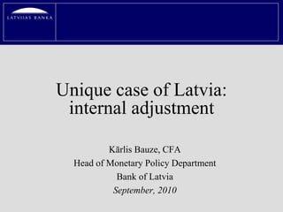 Unique case of Latvia:
 internal adjustment

          Kārlis Bauze, CFA
  Head of Monetary Policy Department
            Bank of Latvia
           September, 2010
 
