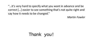 Thank you!
“…it's	very	hard	to	specify	what	you	want	in	advance	and	be	
correct	[…]	easier	to	see	something	that's	not	quite	right	and	
say	how	it	needs	to	be	changed.”
Martin	Fowler
 