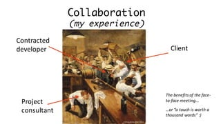 Collaboration
(my experience)
Project	
consultant
Client
…or	“a	touch	is	worth	a	
thousand	words”	:)
Contracted	
developer
Author:	Anton	Otto	Fischer
The	benefits	of	the	face-
to-face	meeting...
 