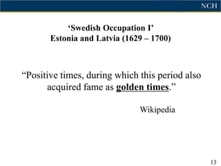 „Swedish Occupation I‟
       Estonia and Latvia (1629 – 1700)



“Positive times, during which this period also
      acquired fame as golden times.”

                              Wikipedia




                                                 13
 
