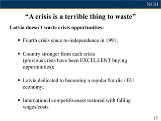“A crisis is a terrible thing to waste”
Latvia doesn‟t waste crisis opportunities:

    Fourth crisis since re-independence in 1991;

    Country stronger from each crisis
     (previous crisis have been EXCELLENT buying
     opportunities);

    Latvia dedicated to becoming a regular Nordic / EU
     economy;

    International competitiveness restored with falling
     wages/costs.

                                                           17
 