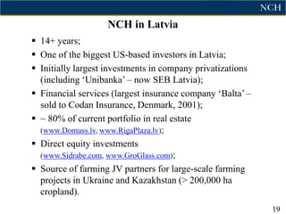 NCH in Latvia
 14+ years;
 One of the biggest US-based investors in Latvia;
 Initially largest investments in company privatizations
  (including „Unibanka‟ – now SEB Latvia);
 Financial services (largest insurance company „Balta‟ –
  sold to Codan Insurance, Denmark, 2001);
 ~ 80% of current portfolio in real estate
  (www.Domuss.lv, www.RigaPlaza.lv);
 Direct equity investments
  (www.Sidrabe.com, www.GroGlass.com);
 Source of farming JV partners for large-scale farming
  projects in Ukraine and Kazakhstan (> 200,000 ha
  cropland).
                                                            19
 