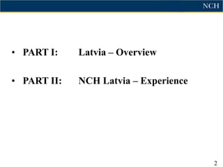 • PART I:    Latvia – Overview

• PART II:   NCH Latvia – Experience




                                       2
 