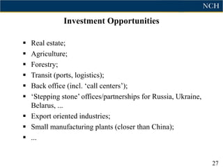 Investment Opportunities

 Real estate;
 Agriculture;
 Forestry;
 Transit (ports, logistics);
 Back office (incl. „call centers‟);
 „Stepping stone‟ offices/partnerships for Russia, Ukraine,
  Belarus, ...
 Export oriented industries;
 Small manufacturing plants (closer than China);
 ...


                                                               27
 