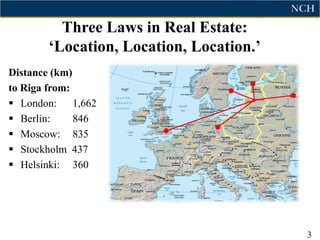 Three Laws in Real Estate:
       „Location, Location, Location.‟
Distance (km)
to Riga from:
 London: 1,662
 Berlin:     846
 Moscow: 835
 Stockholm 437
 Helsinki: 360




                                         3
 