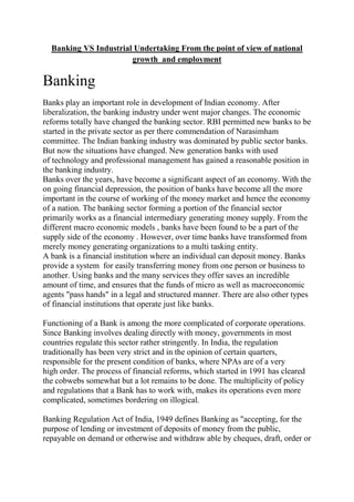 Banking VS Industrial Undertaking From the point of view of national
                       growth and employment

Banking
Banks play an important role in development of Indian economy. After
liberalization, the banking industry under went major changes. The economic
reforms totally have changed the banking sector. RBI permitted new banks to be
started in the private sector as per there commendation of Narasimham
committee. The Indian banking industry was dominated by public sector banks.
But now the situations have changed. New generation banks with used
of technology and professional management has gained a reasonable position in
the banking industry.
Banks over the years, have become a significant aspect of an economy. With the
on going financial depression, the position of banks have become all the more
important in the course of working of the money market and hence the economy
of a nation. The banking sector forming a portion of the financial sector
primarily works as a financial intermediary generating money supply. From the
different macro economic models , banks have been found to be a part of the
supply side of the economy . However, over time banks have transformed from
merely money generating organizations to a multi tasking entity.
A bank is a financial institution where an individual can deposit money. Banks
provide a system for easily transferring money from one person or business to
another. Using banks and the many services they offer saves an incredible
amount of time, and ensures that the funds of micro as well as macroeconomic
agents "pass hands" in a legal and structured manner. There are also other types
of financial institutions that operate just like banks.

Functioning of a Bank is among the more complicated of corporate operations.
Since Banking involves dealing directly with money, governments in most
countries regulate this sector rather stringently. In India, the regulation
traditionally has been very strict and in the opinion of certain quarters,
responsible for the present condition of banks, where NPAs are of a very
high order. The process of financial reforms, which started in 1991 has cleared
the cobwebs somewhat but a lot remains to be done. The multiplicity of policy
and regulations that a Bank has to work with, makes its operations even more
complicated, sometimes bordering on illogical.

Banking Regulation Act of India, 1949 defines Banking as "accepting, for the
purpose of lending or investment of deposits of money from the public,
repayable on demand or otherwise and withdraw able by cheques, draft, order or
 