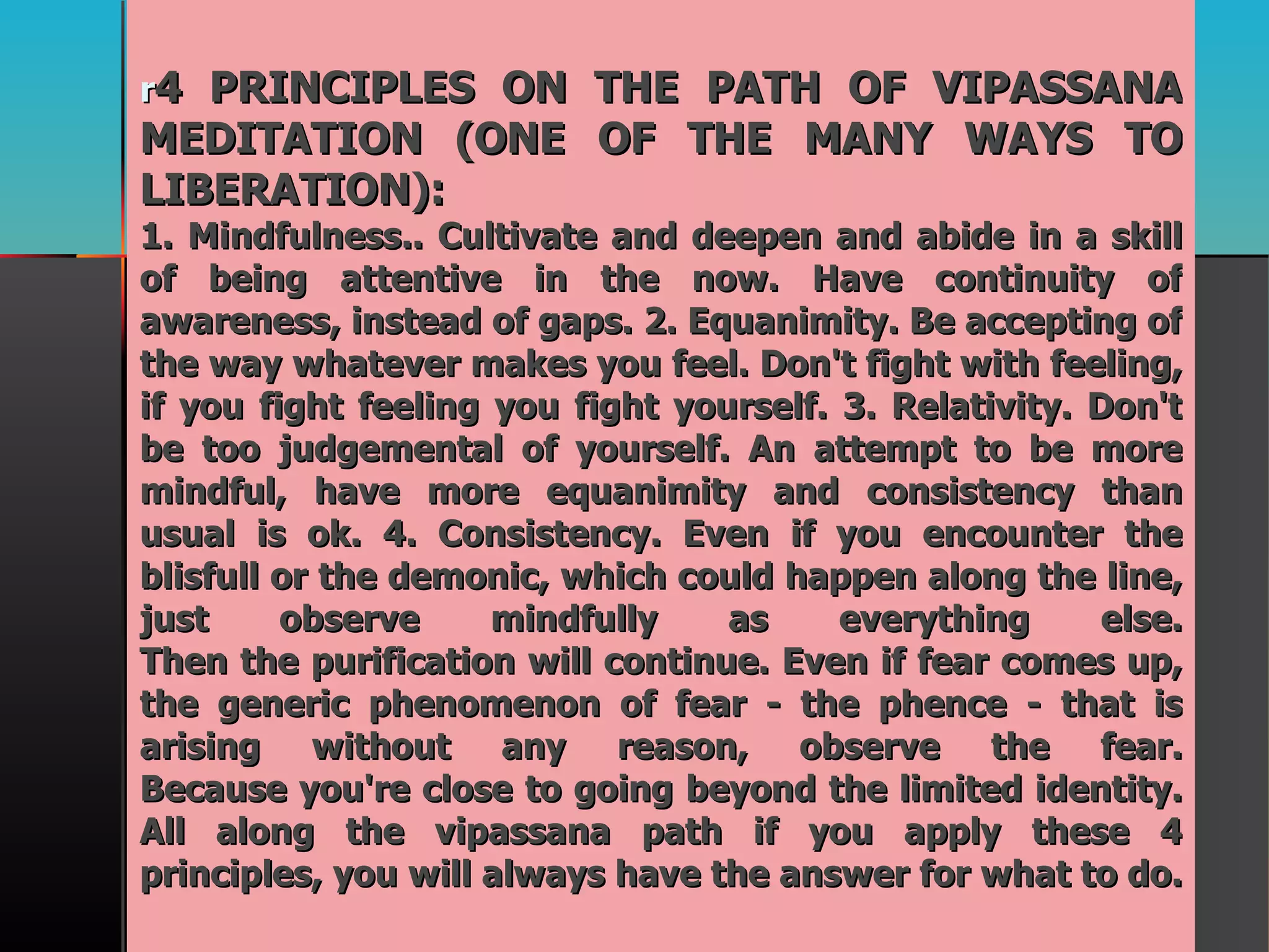 r 4 PRINCIPLES ON THE PATH OF VIPASSANA MEDITATION (ONE OF THE MANY WAYS TO LIBERATION):  1. Mindfulness.. Cultivate and deepen and abide in a skill of being attentive in the now. Have continuity of awareness, instead of gaps. 2. Equanimity. Be accepting of the way whatever makes you feel. Don't fight with feeling, if you fight feeling you fight yourself. 3. Relativity. Don't be too judgemental of yourself. An attempt to be more mindful, have more equanimity and consistency than usual is ok. 4. Consistency. Even if you encounter the blisfull or the demonic, which could happen along the line, just observe mindfully as everything else. Then the purification will continue. Even if fear comes up, the generic phenomenon of fear - the phence - that is arising without any reason, observe the fear. Because you're close to going beyond the limited identity. All along the vipassana path if you apply these 4 principles, you will always have the answer for what to do. 