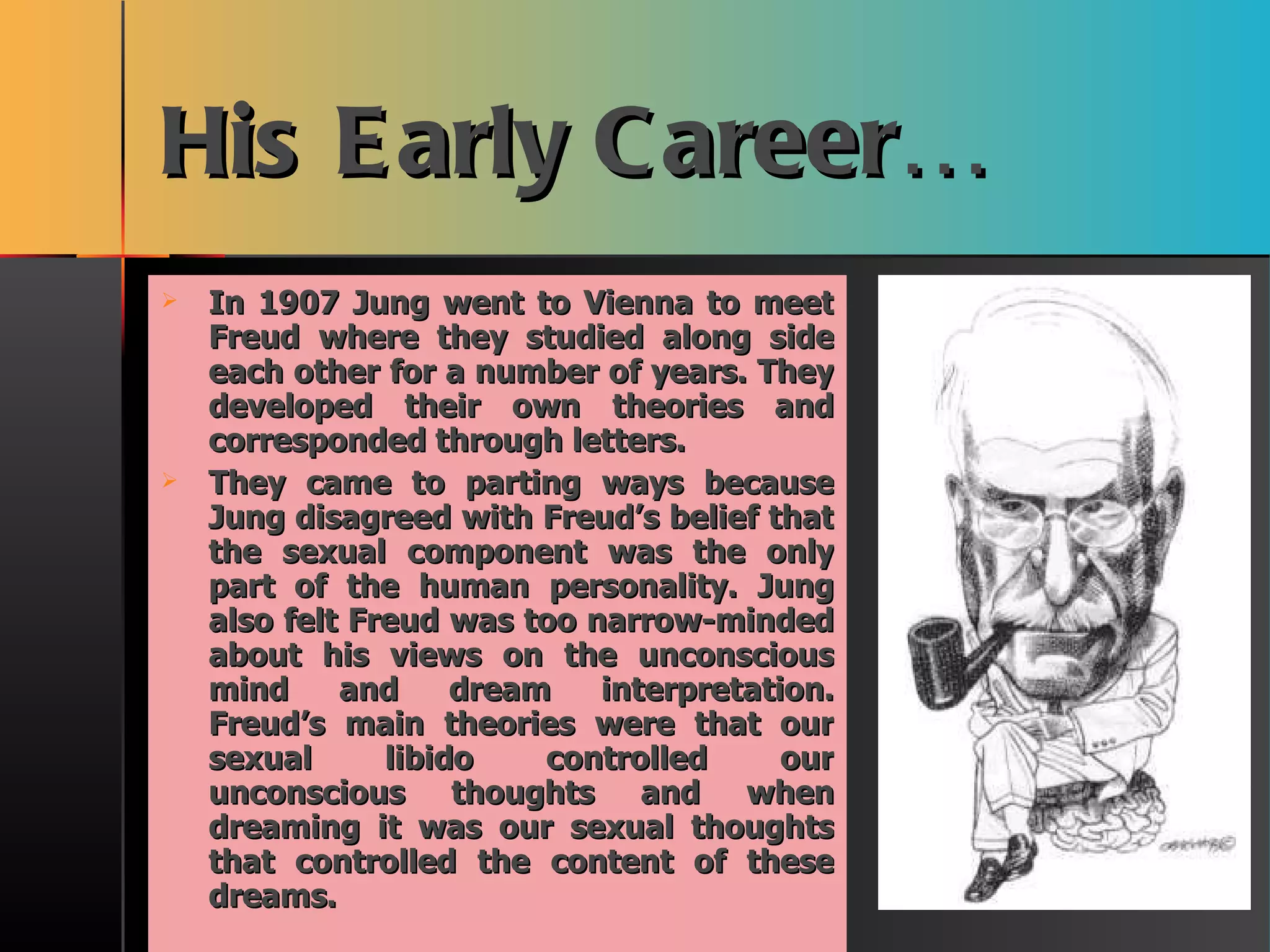 His Early Career… In 1907 Jung went to Vienna to meet Freud where they studied along side each other for a number of years. They developed their own theories and corresponded through letters. They came to parting ways because Jung disagreed with Freud’s belief that the sexual component was the only part of the human personality. Jung also felt Freud was too narrow-minded about his views on the unconscious mind and dream interpretation. Freud’s main theories were that our sexual libido controlled our unconscious thoughts and when dreaming it was our sexual thoughts that controlled the content of these dreams. 