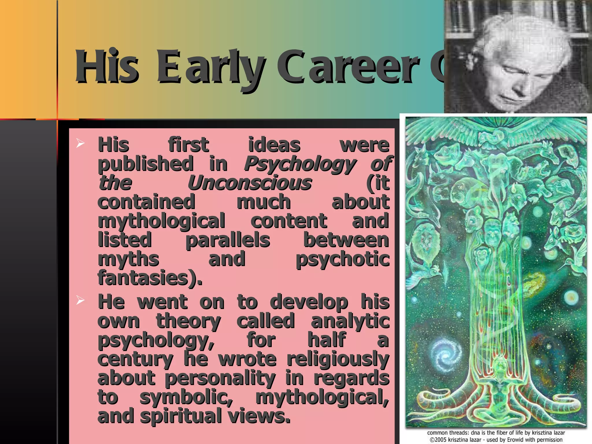 His Early Career Cont. His first ideas were published in  Psychology of the Unconscious  (it contained much about mythological content and listed parallels between myths and psychotic fantasies). He went on to develop his own theory called analytic psychology, for half a century he wrote religiously about personality in regards to symbolic, mythological, and spiritual views.  