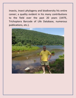 insects, insect phylogeny and biodiversity his entire
career; a quality evident in his many contributions
to the field over the past 20 years (1KITE,
Trichoptera Barcode of Life Database, numerous
publications, etc.).
 