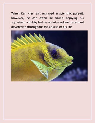 When Karl Kjer isn’t engaged in scientific pursuit,
however, he can often be found enjoying his
aquarium; a hobby he has maintained and remained
devoted to throughout the course of his life.
 