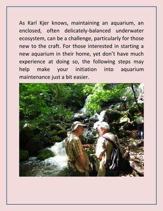 As Karl Kjer knows, maintaining an aquarium, an
enclosed, often delicately-balanced underwater
ecosystem, can be a challenge, particularly for those
new to the craft. For those interested in starting a
new aquarium in their home, yet don’t have much
experience at doing so, the following steps may
help make your initiation into aquarium
maintenance just a bit easier.
 