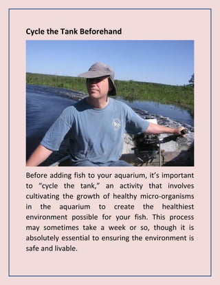 Cycle the Tank Beforehand
Before adding fish to your aquarium, it’s important
to “cycle the tank,” an activity that involves
cultivating the growth of healthy micro-organisms
in the aquarium to create the healthiest
environment possible for your fish. This process
may sometimes take a week or so, though it is
absolutely essential to ensuring the environment is
safe and livable.
 