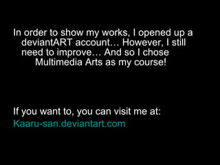 In order to show my works, I opened up a deviantART account… However, I still  need to improve… And so I chose  Multimedia Arts as my course! If you want to, you can visit me at: Kaaru-san.deviantart.com 