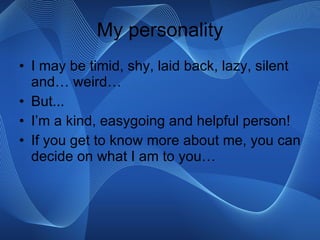 My personality I may be timid, shy, laid back, lazy, silent and… weird… But... I’m a kind, easygoing and helpful person! If you get to know more about me, you can decide on what I am to you… 