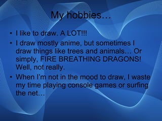 My hobbies… I like to draw. A LOT!!! I draw mostly anime, but sometimes I draw things like trees and animals… Or simply, FIRE BREATHING DRAGONS! Well, not really. When I’m not in the mood to draw, I waste my time playing console games or surfing the net… 