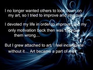 I no longer wanted others to look down on my art, so I tried to improve and improve… I devoted my life in order to improve, and my only motivation back then was to prove  them wrong… But I grew attached to art, I feel incomplete without it… Art became a part of me! 