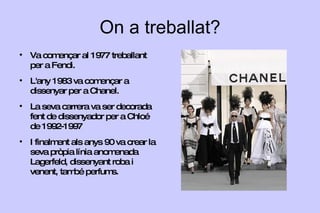 On  a  treballat ? Va començar al 1977 treballant per a Fendi. L'any 1983 va començar a dissenyar per a Chanel. La seva carrera va ser decorada fent de dissenyador per a Chloé de 1992-1997 I finalment als anys 90 va crear la seva pròpia línia anomenada Lagerfeld, dissenyant roba i venent, també perfums. 