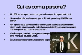 Qui és com a persona? Al 1962 va ser quan va començar a dissenyar independentment. Un any desprès va dissenyar per a Tiziani, però l'any 1969 ho va deixar. Així que la seva carrera com a dissenyador ja estava pràcticament dissenyada, doncs a partir d'aleshores va treballar en grans marques, mentre que el seu nom anava creixent. Va dissenyar, també, per algunes marques japoneses, seguint fent-ho amb marques d'Estats Units . És un dissenyador amb una carrera digna d' envejar. 