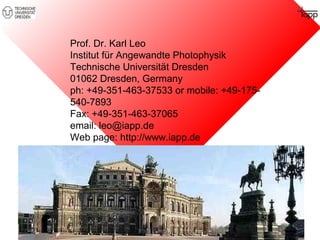 Prof. Dr. Karl Leo 
Institut für Angewandte Photophysik 
Technische Universität Dresden 
01062 Dresden, Germany 
ph: +49-351-463-37533 or mobile: +49-175- 
540-7893 
Fax: +49-351-463-37065 
email: leo@iapp.de 
Web page: http://www.iapp.de 
