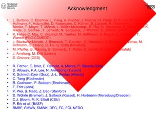 Acknowledgment 
• L. Burtone, C. Elschner, L. Fang, A. Fischer, J. Fischer, H. Froeb, M. Furno, M. Gather, S. 
Hofmann, F. Holzmüller, D. Kasemann, C. Körner, B. Lüssem, R. Meerheim, J. Meiss, T. 
Menke, T. Meyer, T. Mönch, L. Müller-Meskamp , D. Ray, K. Vandewal, S. Reineke, M.K. 
Riede, C. Sachse , T. Schwab, N. Sergeeva, J. Widmer, S. Ullbrich (IAPP) 
• K. Fehse C. May, C. Kirchhof, M. Toerker, M. Hoffmann, S. Mogck, C. Lehmann, T. 
Wanski (FhG-COMEDD) 
• J. Blochwitz-Nimoth, J. Birnstock, T. Canzler, M. Hummert, S. Murano, M. Vehse, M. 
Hofmann, Q. Huang, G. He, G. Sorin (Novaled) 
• M. Pfeiffer, B. Männig, G. Schwartz, T. Müller, C. Uhrich, K. Walzer (Heliatek) 
• J. Amelung, M. Eritt (Ledon) 
• D. Gronarz (OES) 
• R. Fitzner, E. Brier, E. Reinold, A. Mishra, P. Bäuerle (Ulm) 
• D. Alloway, P.A. Lee, N. Armstrong (Tucson) 
• K. Schmidt-Zojer (Graz), J.-L. Bredas (Atlanta) 
• C. Tang (Rochester) 
• R. Coehoorn, P. Bobbert (Eindhoven) 
• T. Fritz (Jena) 
• P. Wei, B. Naab, Z. Bao (Stanford) 
• D. Wöhrle (Bremen), J. Salbeck (Kassel), H. Hartmann (Merseburg/Dresden) 
• C.J. Bloom, M. K. Elliott (CSU) 
• P. Erk et al. (BASF) 
• BMBF, SMWA, SMWK, DFG, EC, FCI, NEDO 
 