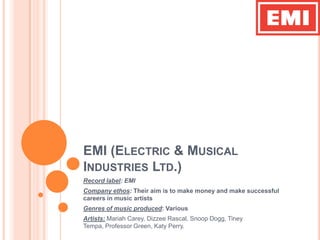 EMI (Electric & Musical Industries Ltd.) Record label: EMI Company ethos: Their aim is to make money and make successful careers in music artists Genres of music produced: Various Artists: Mariah Carey, Dizzee Rascal, Snoop Dogg, Tiney Tempa, Professor Green, Katy Perry. 