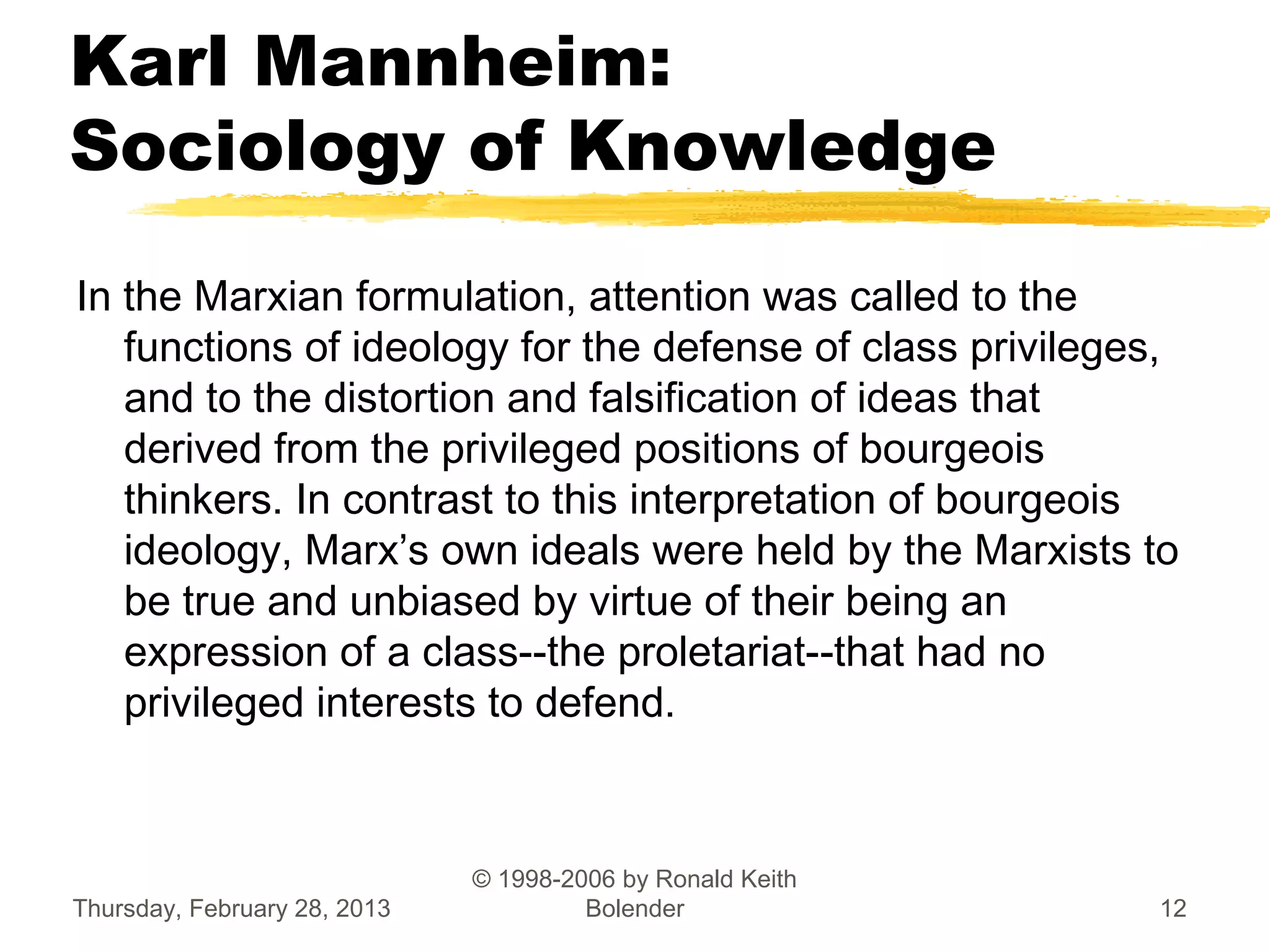 Karl Mannheim:
Sociology of Knowledge
In the Marxian formulation, attention was called to the
   functions of ideology for the defense of class privileges,
   and to the distortion and falsification of ideas that
   derived from the privileged positions of bourgeois
   thinkers. In contrast to this interpretation of bourgeois
   ideology, Marx’s own ideals were held by the Marxists to
   be true and unbiased by virtue of their being an
   expression of a class--the proletariat--that had no
   privileged interests to defend.



                              © 1998-2006 by Ronald Keith
Thursday, February 28, 2013            Bolender             12
 