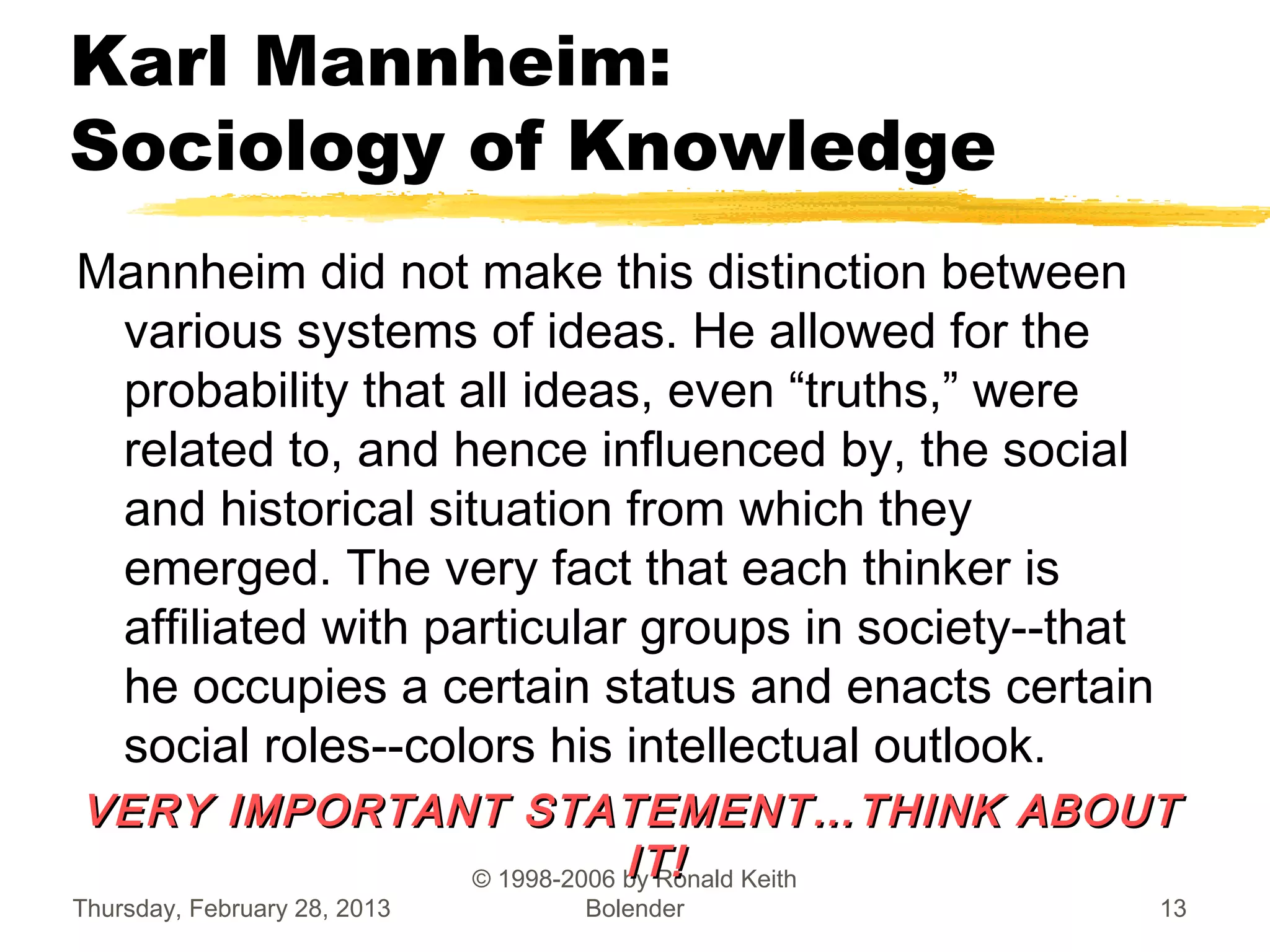Karl Mannheim:
Sociology of Knowledge
Mannheim did not make this distinction between
 various systems of ideas. He allowed for the
 probability that all ideas, even “truths,” were
 related to, and hence influenced by, the social
 and historical situation from which they
 emerged. The very fact that each thinker is
 affiliated with particular groups in society--that
 he occupies a certain status and enacts certain
 social roles--colors his intellectual outlook.
VERY IMPORTANT STATEMENT…THINK ABOUT
                         IT!
             © 1998-2006 by Ronald Keith
Thursday, February 28, 2013   Bolender                13
 