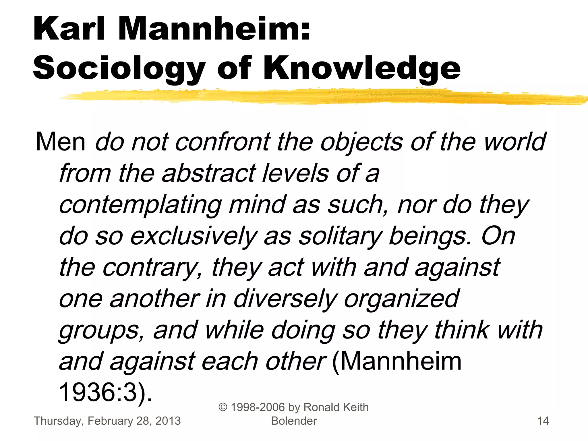 Karl Mannheim:
Sociology of Knowledge

Men do not confront the objects of the world
 from the abstract levels of a
 contemplating mind as such, nor do they
 do so exclusively as solitary beings. On
 the contrary, they act with and against
 one another in diversely organized
 groups, and while doing so they think with
 and against each other (Mannheim
 1936:3).       © 1998-2006 by Ronald Keith
Thursday, February 28, 2013   Bolender     14
 