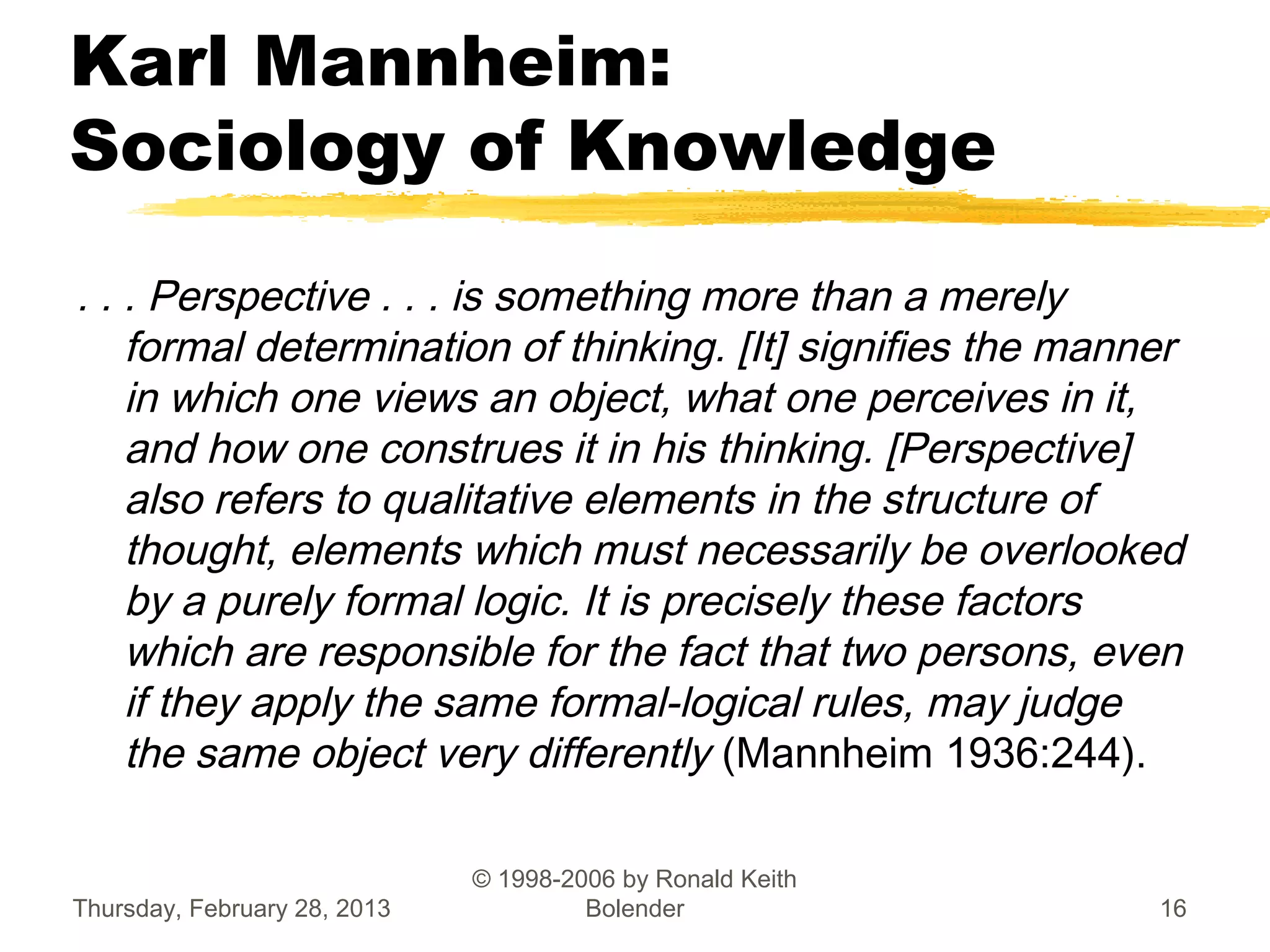 Karl Mannheim:
Sociology of Knowledge
. . . Perspective . . . is something more than a merely
    formal determination of thinking. [It] signifies the manner
    in which one views an object, what one perceives in it,
    and how one construes it in his thinking. [Perspective]
    also refers to qualitative elements in the structure of
    thought, elements which must necessarily be overlooked
    by a purely formal logic. It is precisely these factors
    which are responsible for the fact that two persons, even
    if they apply the same formal-logical rules, may judge
    the same object very differently (Mannheim 1936:244).

                              © 1998-2006 by Ronald Keith
Thursday, February 28, 2013            Bolender              16
 