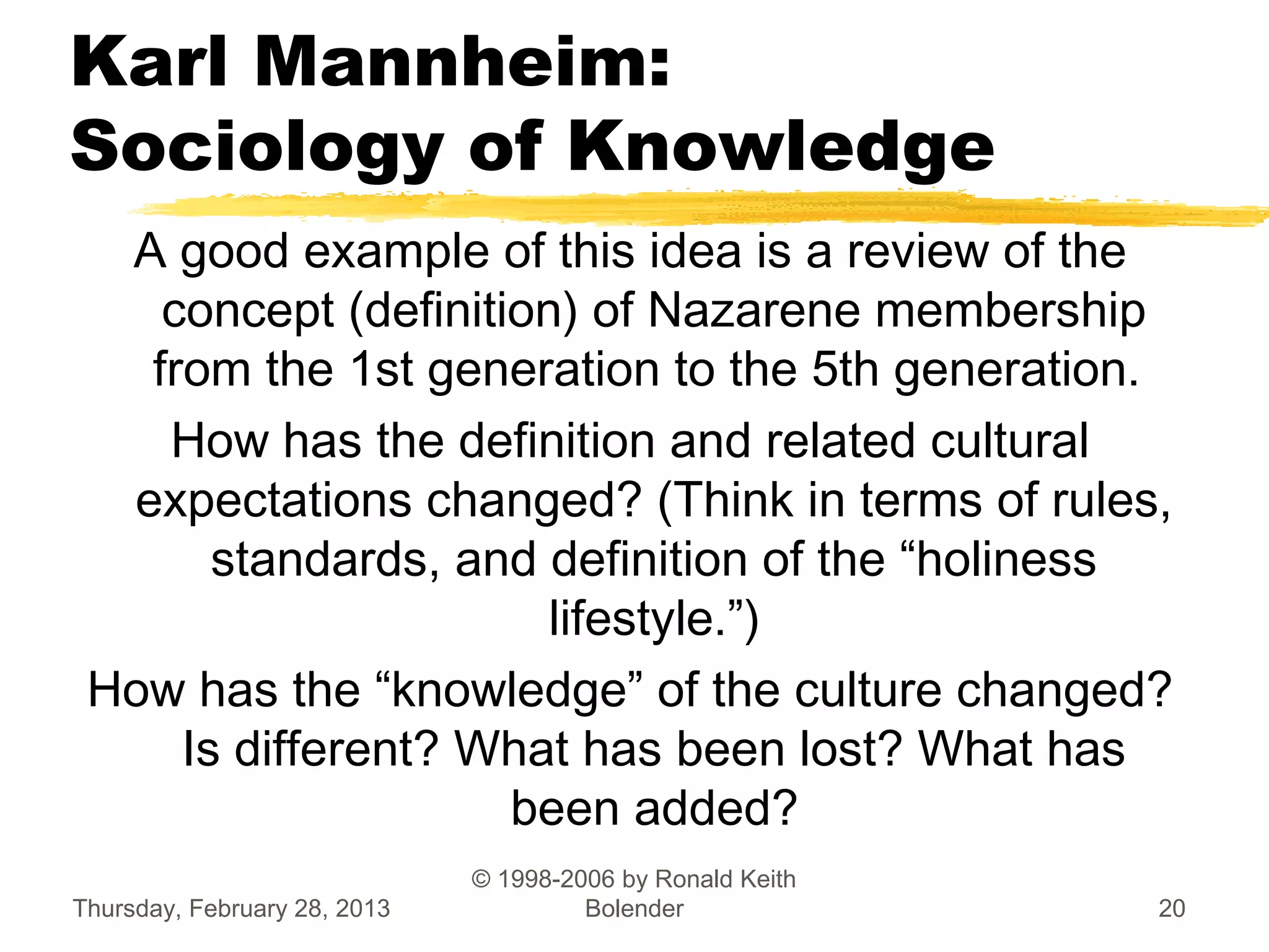 Karl Mannheim:
Sociology of Knowledge
  A good example of this idea is a review of the
    concept (definition) of Nazarene membership
   from the 1st generation to the 5th generation.
    How has the definition and related cultural
  expectations changed? (Think in terms of rules,
       standards, and definition of the “holiness
                       lifestyle.”)
 How has the “knowledge” of the culture changed?
     Is different? What has been lost? What has
                     been added?
                              © 1998-2006 by Ronald Keith
Thursday, February 28, 2013            Bolender             20
 