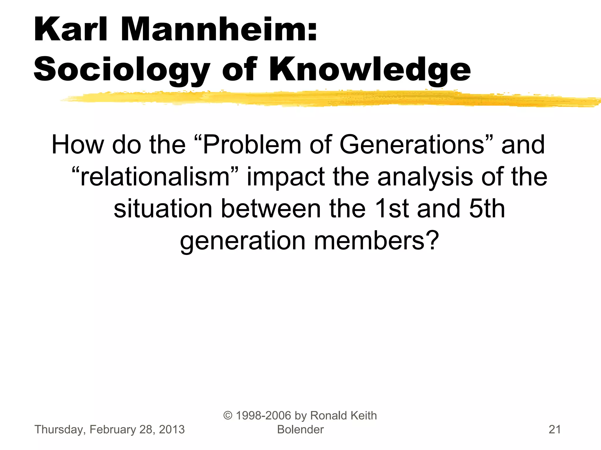 Karl Mannheim:
Sociology of Knowledge

  How do the “Problem of Generations” and
   “relationalism” impact the analysis of the
       situation between the 1st and 5th
             generation members?




                              © 1998-2006 by Ronald Keith
Thursday, February 28, 2013            Bolender             21
 