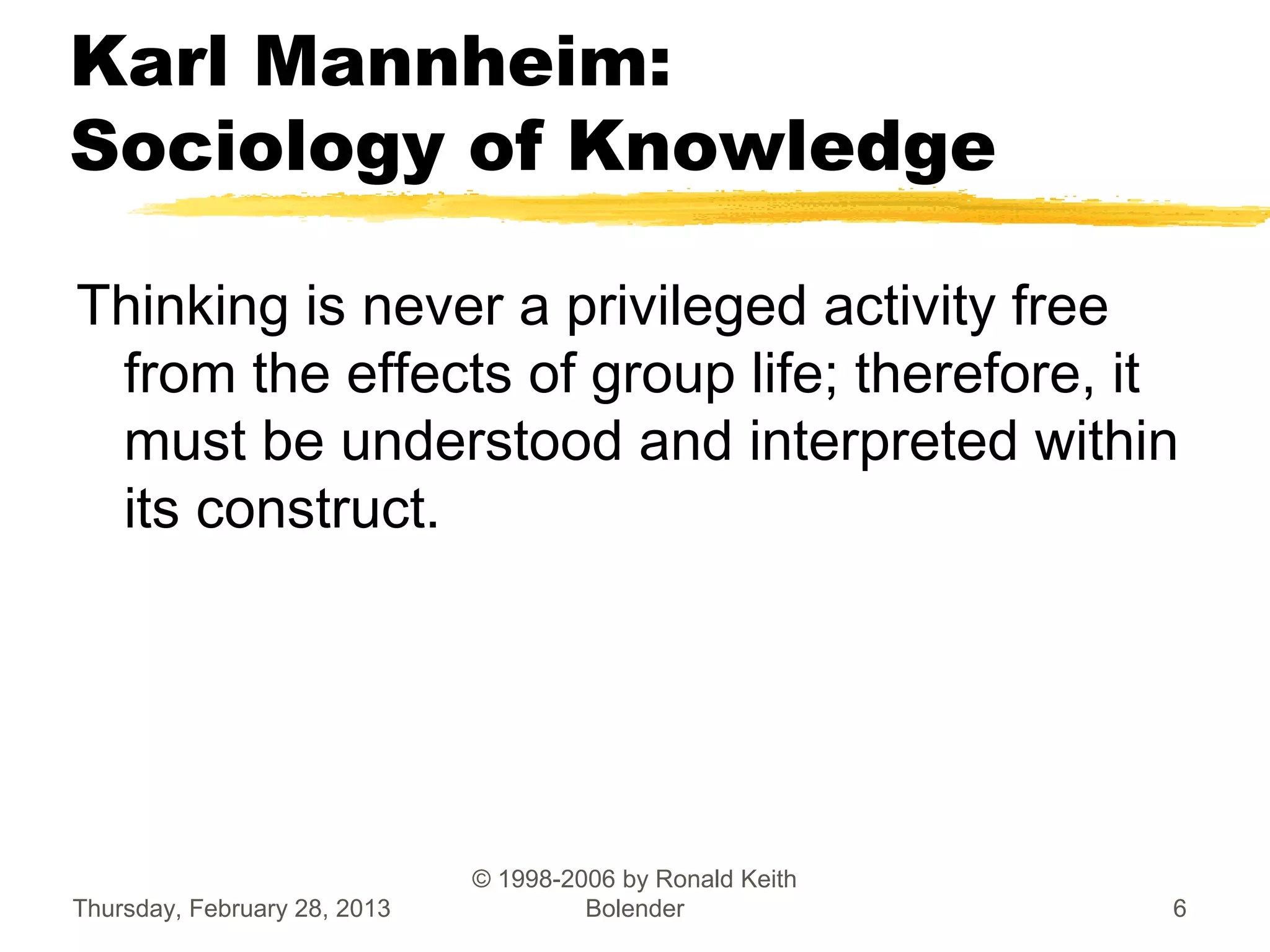 Karl Mannheim:
Sociology of Knowledge

Thinking is never a privileged activity free
 from the effects of group life; therefore, it
 must be understood and interpreted within
 its construct.




                              © 1998-2006 by Ronald Keith
Thursday, February 28, 2013            Bolender             6
 