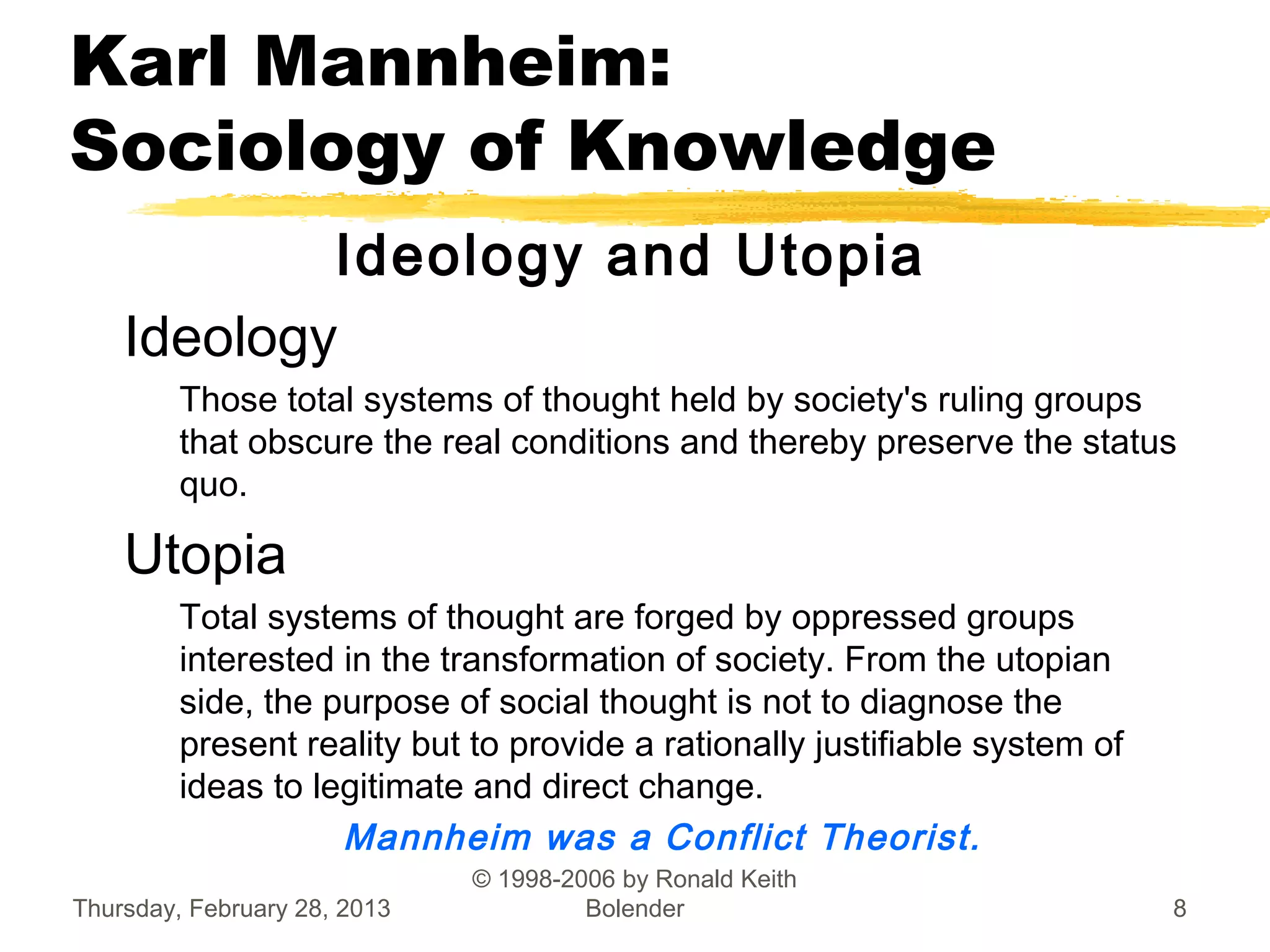 Karl Mannheim:
Sociology of Knowledge
            Ideology and Utopia
    Ideology
         Those total systems of thought held by society's ruling groups
         that obscure the real conditions and thereby preserve the status
         quo.

    Utopia
         Total systems of thought are forged by oppressed groups
         interested in the transformation of society. From the utopian
         side, the purpose of social thought is not to diagnose the
         present reality but to provide a rationally justifiable system of
         ideas to legitimate and direct change. 
                    Mannheim was a Conflict Theorist.
                              © 1998-2006 by Ronald Keith
Thursday, February 28, 2013            Bolender                              8
 