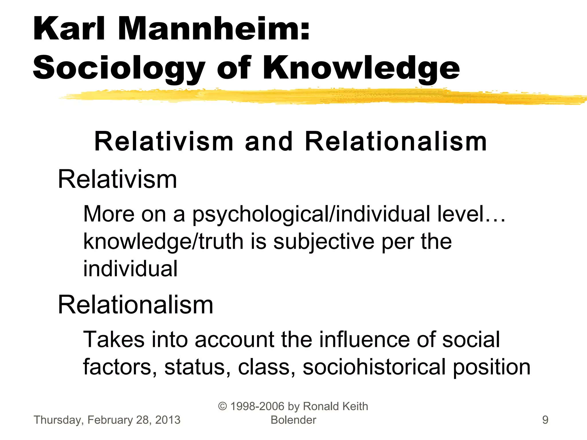 Karl Mannheim:
Sociology of Knowledge

       Relativism and Relationalism
    Relativism
         More on a psychological/individual level…
         knowledge/truth is subjective per the
         individual
    Relationalism
         Takes into account the influence of social
         factors, status, class, sociohistorical position
                              © 1998-2006 by Ronald Keith
Thursday, February 28, 2013            Bolender             9
 