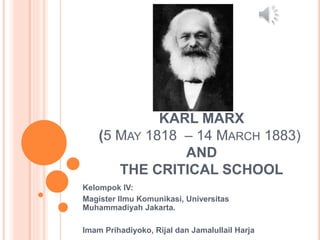 KARL MARX
(5 MAY 1818 – 14 MARCH 1883)
AND
THE CRITICAL SCHOOL
Kelompok IV:
Magister Ilmu Komunikasi, Universitas
Muhammadiyah Jakarta.
Imam Prihadiyoko, Rijal dan Jamalullail Harja
 