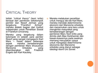 CRITICAL THEORY
Istilah “critical theory” (teori kritis)
berasal dari pemikiran sekelompok
pemikir dan filosof Jerman yang
tergabung “Frankfurt School”,
mereka adalah bagian dari Institut
independen untuk Penelitian Sosial
di Frankfurt University.
Mereka yang tergabung dalam
kelompok ini adalah para pemikir
filosof yang sangat mengagumi Karl
Marx – meski dalam beberapa
aspek mereka berseberangan
dengan pemikiran Marx khususnya
Marxisme Ortodoks yang
dikembangkan oleh Friedrich
Engels dan Karl Kautsky.
 Mereka melakukan penelitian
untuk menguji ide-ide Karl Marx,
mereka menolak determinisme
ekonomi dari Marxisme ortodoks
dan menemukan cara baru untuk
mengkritisi masyrakat yang
berseberangan dengan
pemikiran Marx.Teori kritis yang
dirintis oleh Max Horkheimer dan
kawan-kawannya pada awalnya
memang merupakan upaya
untuk mengatasi determinisme
ekonomis dari Marxisme
ortodoks yang dianut sebagai
ideologi resmi Uni Soviet
 