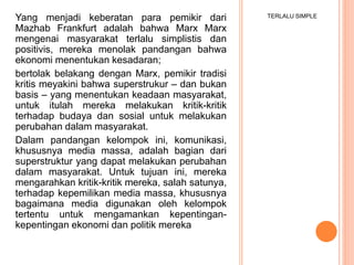 TERLALU SIMPLEYang menjadi keberatan para pemikir dari
Mazhab Frankfurt adalah bahwa Marx Marx
mengenai masyarakat terlalu simplistis dan
positivis, mereka menolak pandangan bahwa
ekonomi menentukan kesadaran;
bertolak belakang dengan Marx, pemikir tradisi
kritis meyakini bahwa superstrukur – dan bukan
basis – yang menentukan keadaan masyarakat,
untuk itulah mereka melakukan kritik-kritik
terhadap budaya dan sosial untuk melakukan
perubahan dalam masyarakat.
Dalam pandangan kelompok ini, komunikasi,
khususnya media massa, adalah bagian dari
superstruktur yang dapat melakukan perubahan
dalam masyarakat. Untuk tujuan ini, mereka
mengarahkan kritik-kritik mereka, salah satunya,
terhadap kepemilikan media massa, khususnya
bagaimana media digunakan oleh kelompok
tertentu untuk mengamankan kepentingan-
kepentingan ekonomi dan politik mereka
 