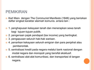 PEMIKIRAN
 Karl Marx dengan The Communist Manifesto (1848) yang berisikan
daftar singkat karakter alamiah komunis. antara lain :
 1. penghapusan kekayaan tanah dan menerapkan sewa tanah
bagi tujuan-tujuan publik.
 2. pengenaan pajak pendapat (tax income) yang bertingkat.
 3. pengapusan seluruh hak-hak warisan.
 4. penarikan kekayaan seluruh emigran dan para penjahat atau
pemberontak.
 5. sentralisasi kredit pada negara melalui bank nasional dengan
modal negara dan monopoli yang bersifat eksklusif.
 6. sentralisasi alat-alat komunikasi, dan transportasi di tangan
negara.
 
