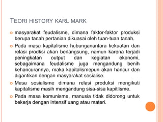 TEORI HISTORY KARL MARK
 masyarakat feudalisme, dimana faktor-faktor produksi
berupa tanah pertanian dikuasai oleh tuan-tuan tanah.
 Pada masa kapitalisme hubunganantara kekuatan dan
relasi prodksi akan berlangsung, namun karena terjadi
peningkatan output dan kegiatan ekonomi,
sebagaimana feudalisme juga mengandung benih
kehancurannya, maka kapitalismepun akan hancur dan
digantikan dengan masyarakat sosialise.
 Masa sosialisme dimana relasi produksi mengikuti
kapitalisme masih mengandung sisa-sisa kapitlisme.
 Pada masa komunisme, manusia tidak didorong untuk
bekerja dengan intensif uang atau materi.
 